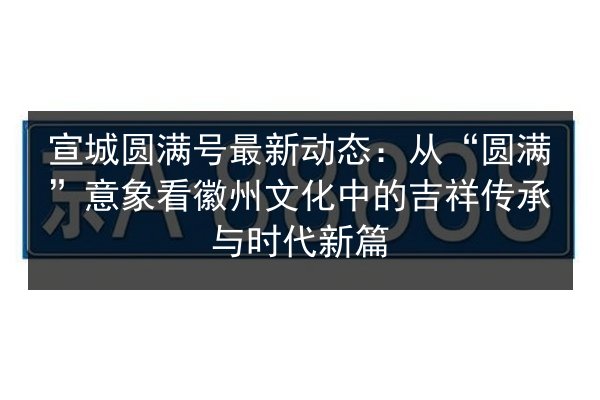 宣城圆满号最新动态：从“圆满”意象看徽州文化中的吉祥传承与时代新篇