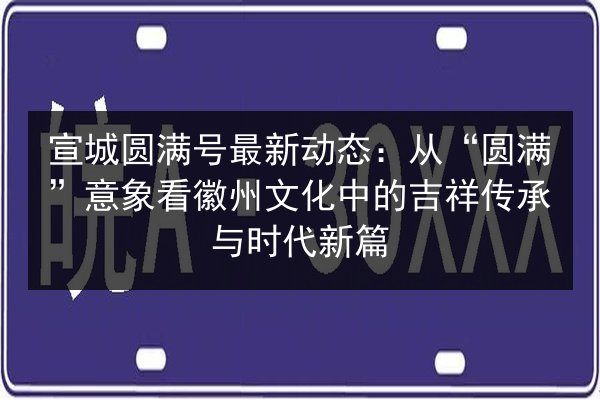 宣城圆满号最新动态:从“圆满”意象看徽州文化中的吉祥传承与时代新篇 第3张 宣城圆满号最新动态:从“圆满”意象看徽州文化中的吉祥传承与时代新篇 第3张