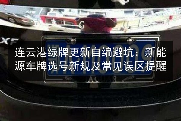 连云港绿牌更新自编避坑:新能源车牌选号新规及常见误区提醒 第2张 连云港绿牌更新自编避坑:新能源车牌选号新规及常见误区提醒 第2张