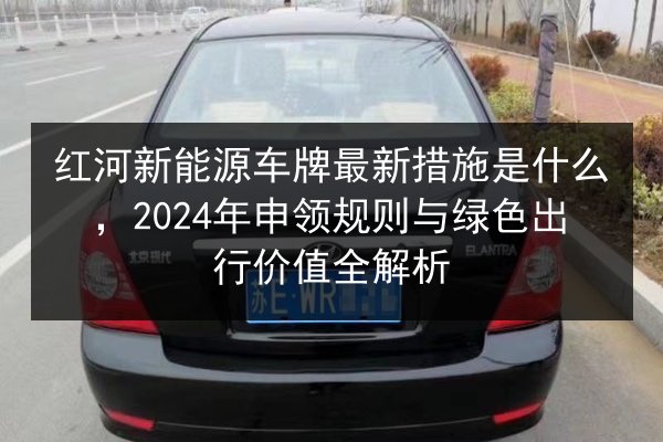 红河新能源车牌最新措施是什么，2024年申领规则与绿色出行价值全解析