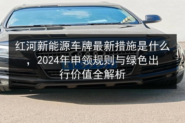 红河新能源车牌最新措施是什么,2024年申领规则与绿色出行价值全解析 第2张 红河新能源车牌最新措施是什么,2024年申领规则与绿色出行价值全解析 第2张