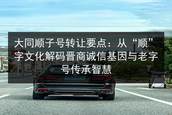 大同顺子号转让要点：从“顺”字文化解码晋商诚信基因与老字号传承智慧 第3张