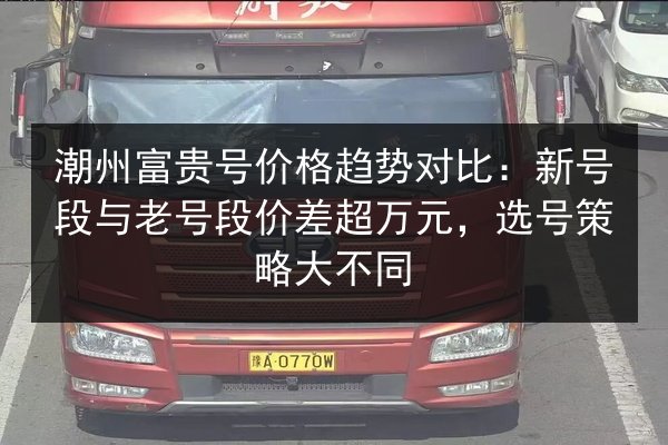 潮州富贵号价格趋势对比：新号段与老号段价差超万元，选号策略大不同