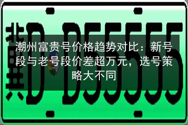 潮州富贵号价格趋势对比:新号段与老号段价差超万元,选号策略大不同 第2张 潮州富贵号价格趋势对比:新号段与老号段价差超万元,选号策略大不同 第2张