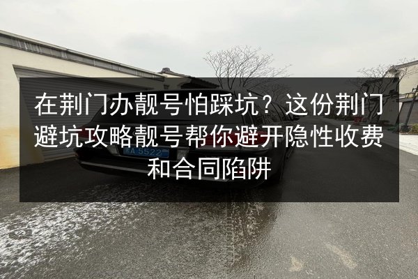 在荆门办靓号怕踩坑？这份荆门避坑攻略靓号帮你避开隐性收费和合同陷阱