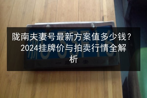 陇南夫妻号最新方案值多少钱?2024挂牌价与拍卖行情全解析 第2张 陇南夫妻号最新方案值多少钱?2024挂牌价与拍卖行情全解析 第2张