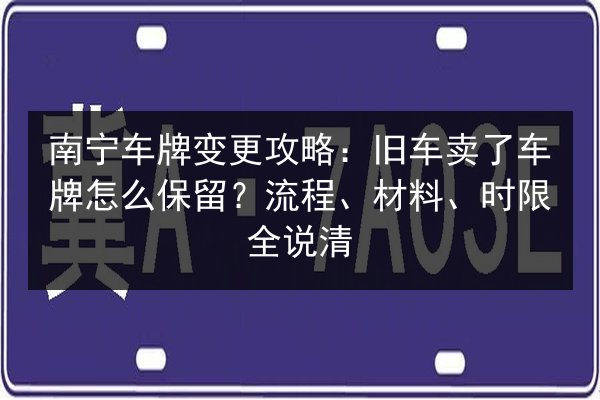 南宁车牌变更攻略：旧车卖了车牌怎么保留？流程、材料、时限全说清