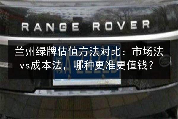 兰州绿牌估值方法对比：市场法vs成本法，哪种更准更值钱？ 第2张