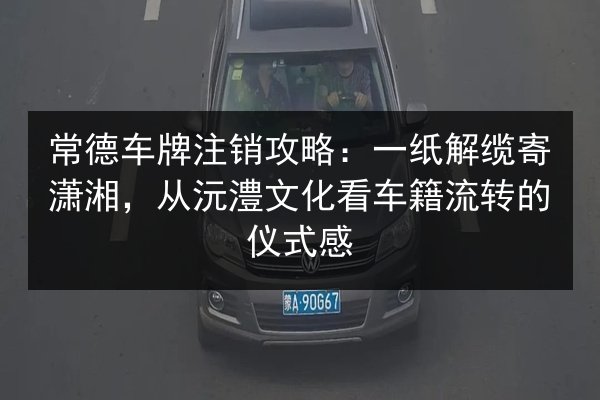 常德车牌注销攻略:一纸解缆寄潇湘,从沅澧文化看车籍流转的仪式感 第2张 常德车牌注销攻略:一纸解缆寄潇湘,从沅澧文化看车籍流转的仪式感 第2张
