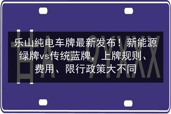 乐山纯电车牌最新发布！新能源绿牌vs传统蓝牌，上牌规则、费用、限行政策大不同