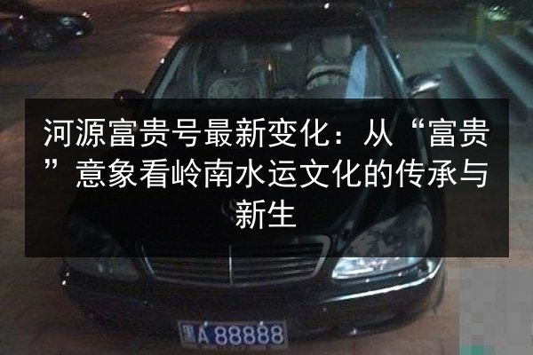 河源富贵号最新变化:从“富贵”意象看岭南水运文化的传承与新生 第2张 河源富贵号最新变化:从“富贵”意象看岭南水运文化的传承与新生 第2张