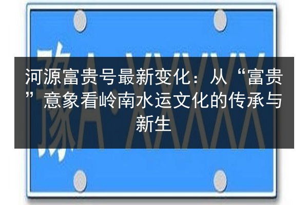 河源富贵号最新变化:从“富贵”意象看岭南水运文化的传承与新生 第3张 河源富贵号最新变化:从“富贵”意象看岭南水运文化的传承与新生 第3张