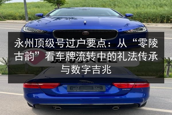 永州顶级号过户要点:从“零陵古韵”看车牌流转中的礼法传承与数字吉兆 第2张 永州顶级号过户要点:从“零陵古韵”看车牌流转中的礼法传承与数字吉兆 第2张