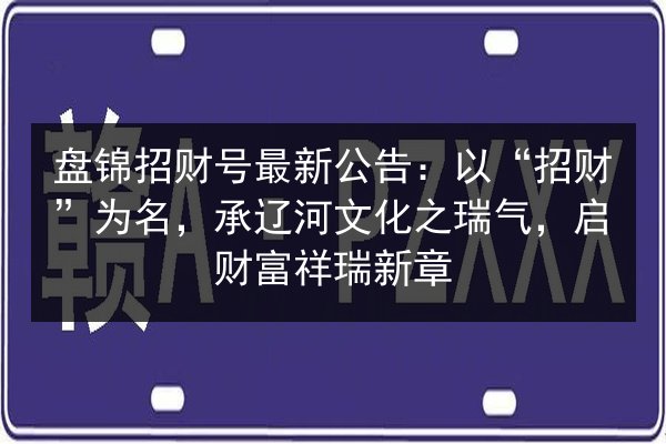 盘锦招财号最新公告：以“招财”为名，承辽河文化之瑞气，启财富祥瑞新章 第3张