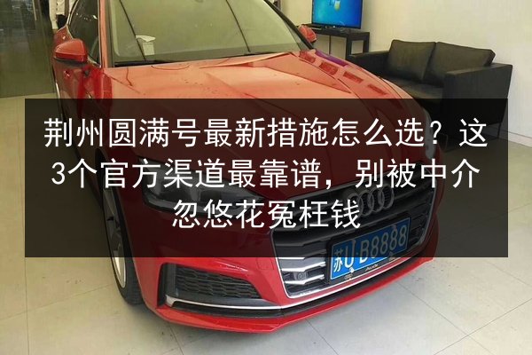荆州圆满号最新措施怎么选?这3个官方渠道最靠谱,别被中介忽悠花冤枉钱 第3张 荆州圆满号最新措施怎么选?这3个官方渠道最靠谱,别被中介忽悠花冤枉钱 第3张