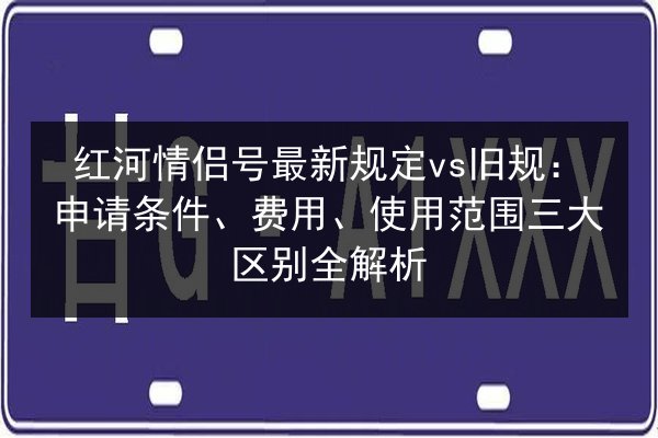 红河情侣号最新规定vs旧规：申请条件、费用、使用范围三大区别全解析