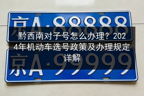 黔西南对子号怎么办理?2024年机动车选号政策及办理规定详解 第2张 黔西南对子号怎么办理?2024年机动车选号政策及办理规定详解 第2张