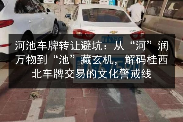 河池车牌转让避坑：从“河”润万物到“池”藏玄机，解码桂西北车牌交易的文化警戒线 第2张