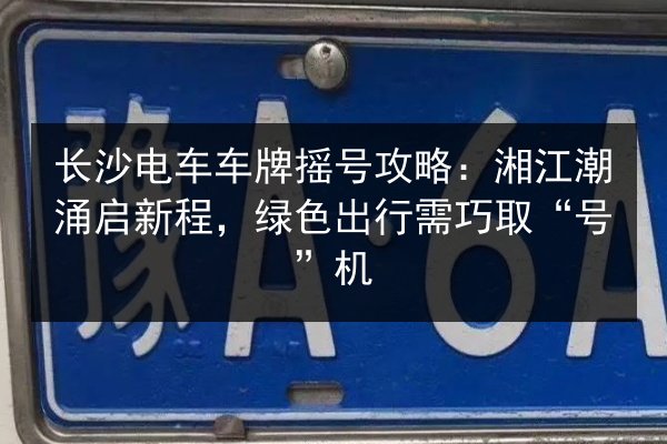 长沙电车车牌摇号攻略：湘江潮涌启新程，绿色出行需巧取“号”机