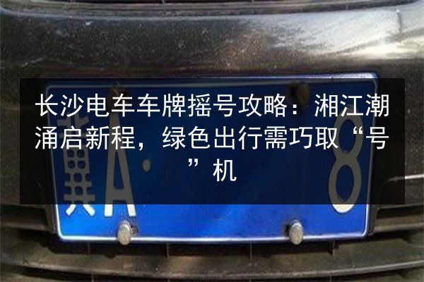 长沙电车车牌摇号攻略:湘江潮涌启新程,绿色出行需巧取“号”机 第3张 长沙电车车牌摇号攻略:湘江潮涌启新程,绿色出行需巧取“号”机 第3张