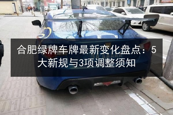 合肥绿牌车牌最新变化盘点：5大新规与3项调整须知