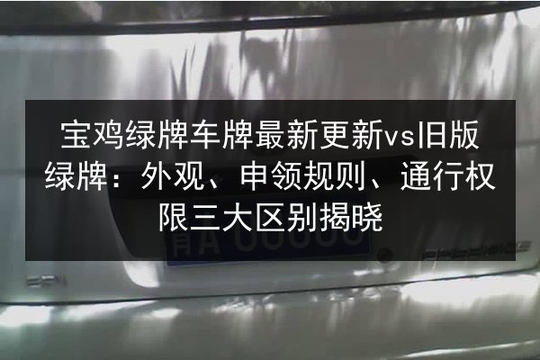 宝鸡绿牌车牌最新更新vs旧版绿牌：外观、申领规则、通行权限三大区别揭晓