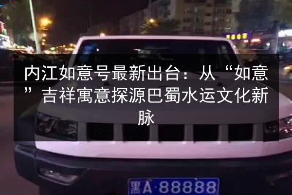 内江如意号最新出台:从“如意”吉祥寓意探源巴蜀水运文化新脉 第2张 内江如意号最新出台:从“如意”吉祥寓意探源巴蜀水运文化新脉 第2张