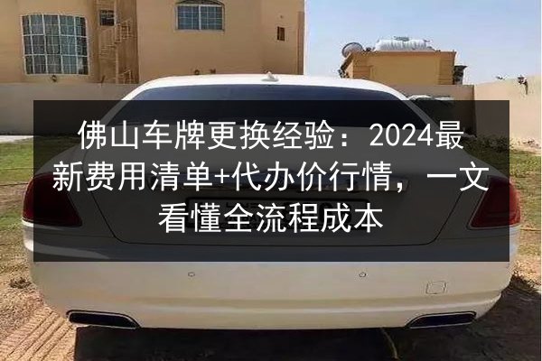 佛山车牌更换经验：2024最新费用清单+代办价行情，一文看懂全流程成本