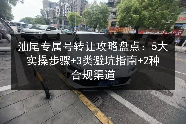 汕尾专属号转让攻略盘点:5大实操步骤+3类避坑指南+2种合规渠道 第2张 汕尾专属号转让攻略盘点:5大实操步骤+3类避坑指南+2种合规渠道 第2张