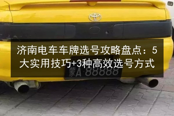 济南电车车牌选号攻略盘点：5大实用技巧+3种高效选号方式