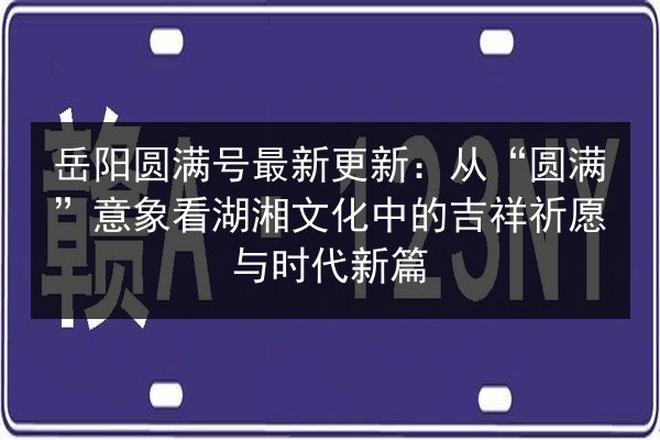 岳阳圆满号最新更新：从“圆满”意象看湖湘文化中的吉祥祈愿与时代新篇