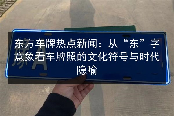 东方车牌热点新闻:从“东”字意象看车牌照的文化符号与时代隐喻 第3张 东方车牌热点新闻:从“东”字意象看车牌照的文化符号与时代隐喻 第3张