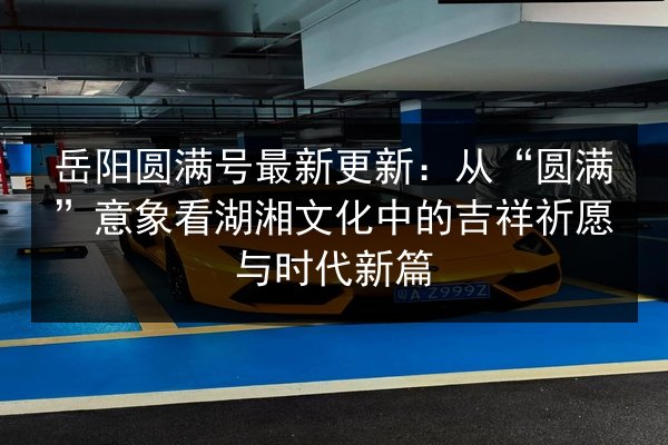 岳阳圆满号最新更新:从“圆满”意象看湖湘文化中的吉祥祈愿与时代新篇 第2张 岳阳圆满号最新更新:从“圆满”意象看湖湘文化中的吉祥祈愿与时代新篇 第2张