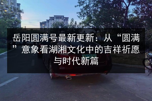 岳阳圆满号最新更新:从“圆满”意象看湖湘文化中的吉祥祈愿与时代新篇 第3张 岳阳圆满号最新更新:从“圆满”意象看湖湘文化中的吉祥祈愿与时代新篇 第3张