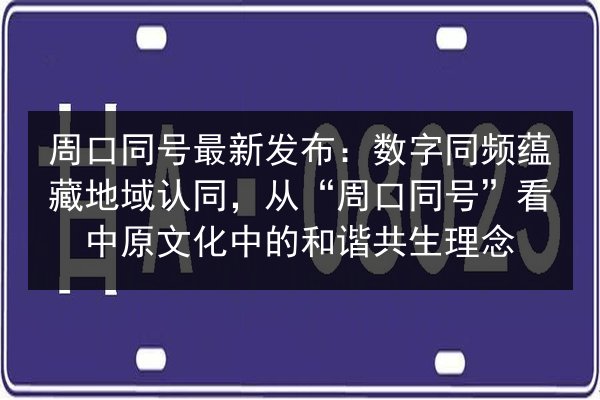 周口同号最新发布：数字同频蕴藏地域认同，从“周口同号”看中原文化中的和谐共生理念