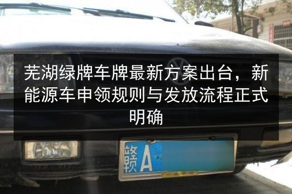 芜湖绿牌车牌最新方案出台，新能源车申领规则与发放流程正式明确