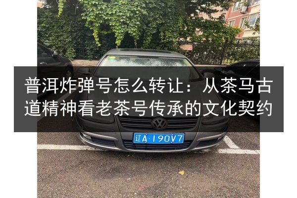 普洱炸弹号怎么转让:从茶马古道精神看老茶号传承的文化契约 第3张 普洱炸弹号怎么转让:从茶马古道精神看老茶号传承的文化契约 第3张