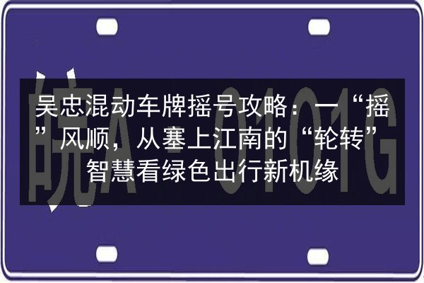 吴忠混动车牌摇号攻略:一“摇”风顺,从塞上江南的“轮转”智慧看绿色出行新机缘 第2张 吴忠混动车牌摇号攻略:一“摇”风顺,从塞上江南的“轮转”智慧看绿色出行新机缘 第2张