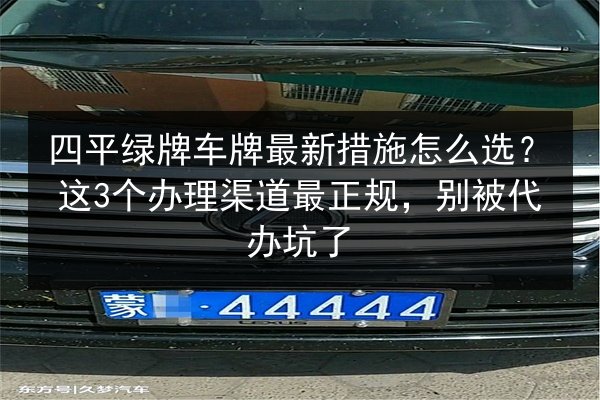 四平绿牌车牌最新措施怎么选？这3个办理渠道最正规，别被代办坑了