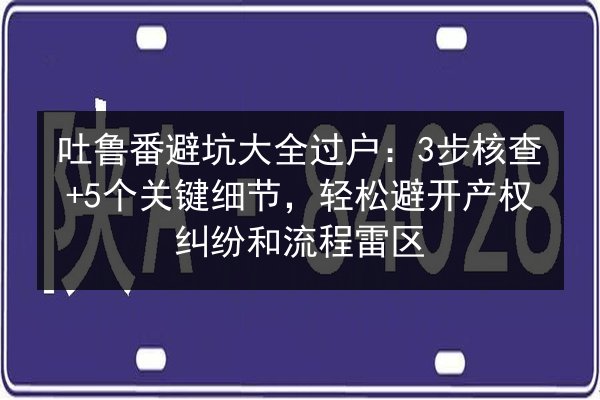 吐鲁番避坑大全过户：3步核查+5个关键细节，轻松避开产权纠纷和流程雷区