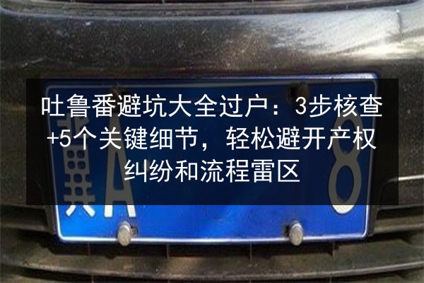 吐鲁番避坑大全过户:3步核查+5个关键细节,轻松避开产权纠纷和流程雷区 第2张 吐鲁番避坑大全过户:3步核查+5个关键细节,轻松避开产权纠纷和流程雷区 第2张