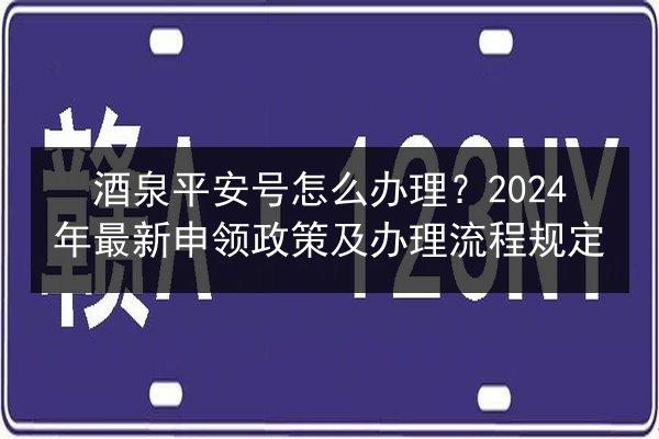 酒泉平安号怎么办理？2024年最新申领政策及办理流程规定