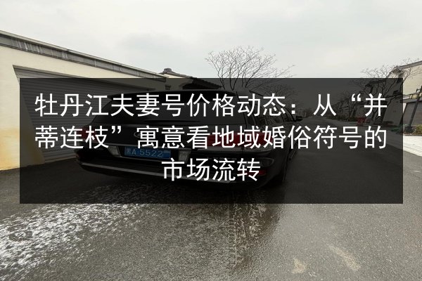 牡丹江夫妻号价格动态:从“并蒂连枝”寓意看地域婚俗符号的市场流转 第2张 牡丹江夫妻号价格动态:从“并蒂连枝”寓意看地域婚俗符号的市场流转 第2张