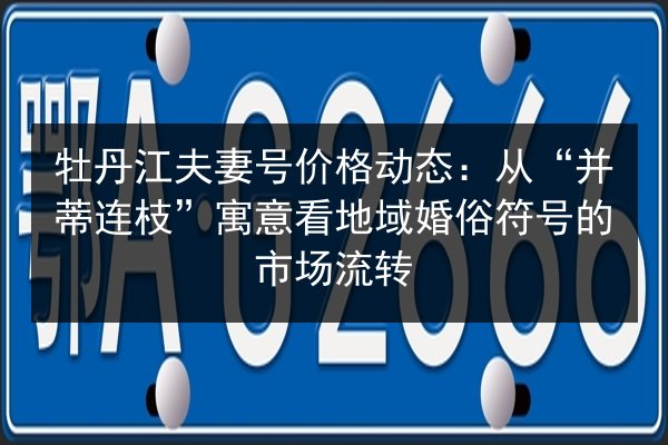 牡丹江夫妻号价格动态:从“并蒂连枝”寓意看地域婚俗符号的市场流转 第3张 牡丹江夫妻号价格动态:从“并蒂连枝”寓意看地域婚俗符号的市场流转 第3张