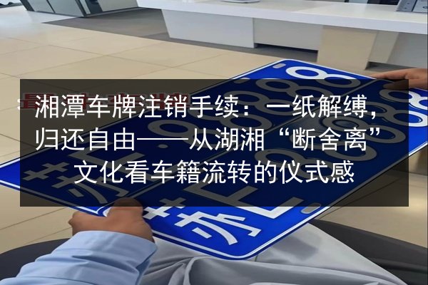湘潭车牌注销手续：一纸解缚，归还自由——从湖湘“断舍离”文化看车籍流转的仪式感 第2张