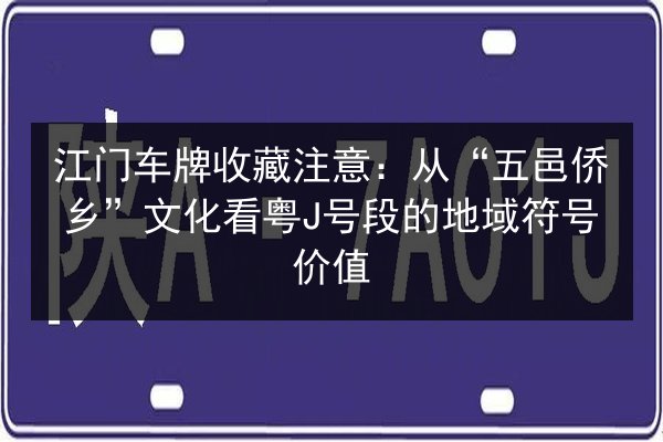 江门车牌收藏注意：从“五邑侨乡”文化看粤J号段的地域符号价值 第3张