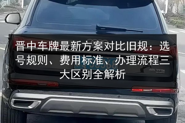 晋中车牌最新方案对比旧规:选号规则、费用标准、办理流程三大区别全解析 第2张 晋中车牌最新方案对比旧规:选号规则、费用标准、办理流程三大区别全解析 第2张