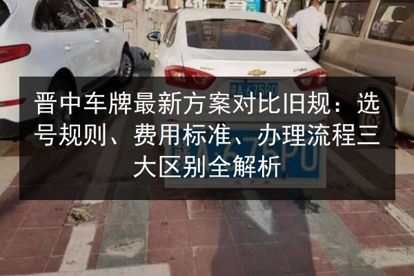 晋中车牌最新方案对比旧规:选号规则、费用标准、办理流程三大区别全解析 第3张 晋中车牌最新方案对比旧规:选号规则、费用标准、办理流程三大区别全解析 第3张