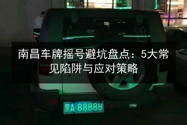 南昌车牌摇号避坑盘点:5大常见陷阱与应对策略 第2张 南昌车牌摇号避坑盘点:5大常见陷阱与应对策略 第2张