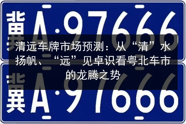 清远车牌市场预测:从“清”水扬帆、“远”见卓识看粤北车市的龙腾之势 第3张 清远车牌市场预测:从“清”水扬帆、“远”见卓识看粤北车市的龙腾之势 第3张